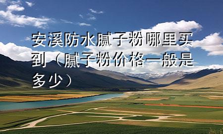 安溪防水腻子粉哪里买到（腻子粉价格一般是多少）