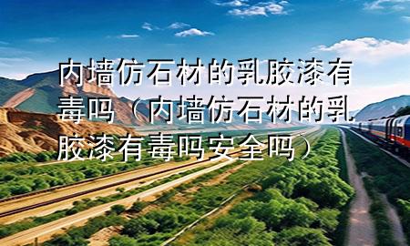 内墙仿石材的乳胶漆有毒吗（内墙仿石材的乳胶漆有毒吗安全吗）