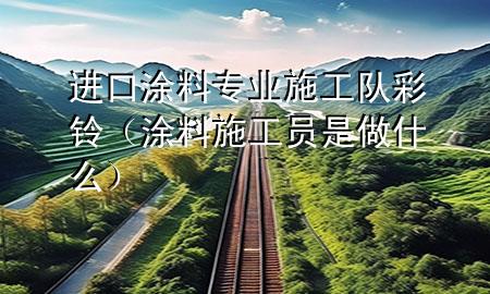 进口涂料专业施工队彩铃（涂料施工员是做什么）