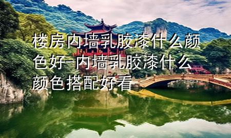 楼房内墙乳胶漆什么颜色好-内墙乳胶漆什么颜色搭配好看
