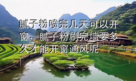 腻子粉喷完几天可以开窗，腻子粉刷完墙要多久才能开窗通风呢