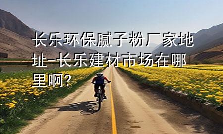 长乐环保腻子粉厂家地址-长乐建材市场在哪里啊?