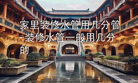 家里装修水管用几分管-装修水管一般用几分的