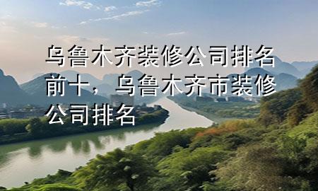 乌鲁木齐装修公司排名前十，乌鲁木齐市装修公司排名