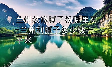 兰州装修腻子粉哪里买-兰州刮腻子多少钱一平米