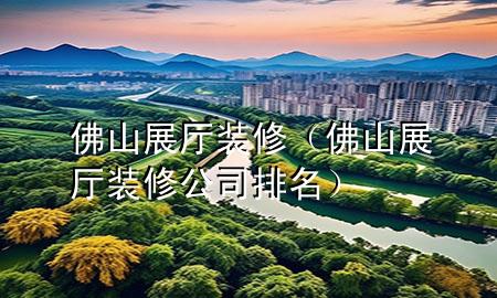 佛山展厅装修（佛山展厅装修公司排名）