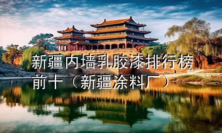 新疆内墙乳胶漆排行榜前十（新疆涂料厂）