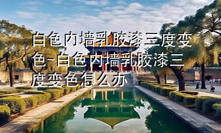 白色内墙乳胶漆三度变色-白色内墙乳胶漆三度变色怎么办