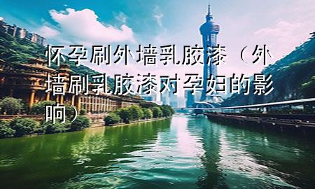 怀孕刷外墙乳胶漆（外墙刷乳胶漆对孕妇的影响）