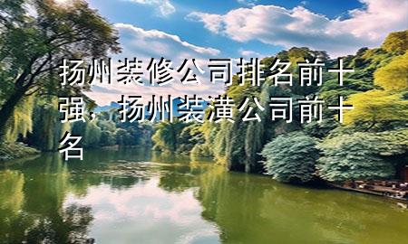扬州装修公司排名前十强，扬州装潢公司前十名