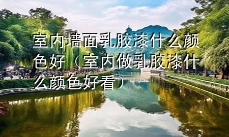 室内墙面乳胶漆什么颜色好（室内做乳胶漆什么颜色好看）