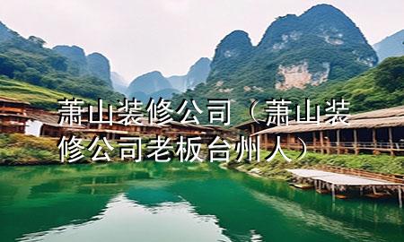 萧山装修公司（萧山装修公司老板台州人）