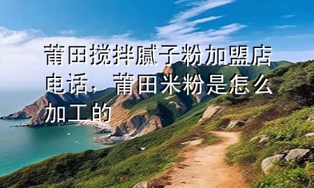 莆田搅拌腻子粉加盟店电话，莆田米粉是怎么加工的