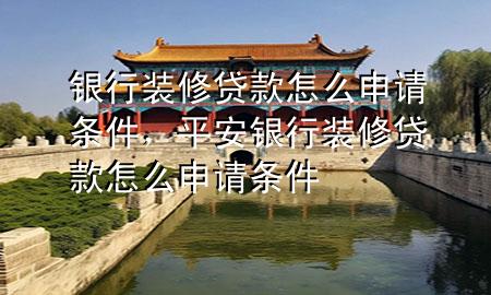 银行装修贷款怎么申请条件，平安银行装修贷款怎么申请条件