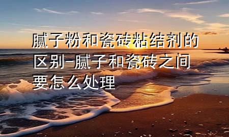 腻子粉和瓷砖粘结剂的区别-腻子和瓷砖之间要怎么处理