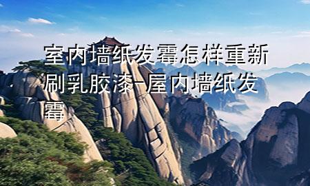 室内墙纸发霉怎样重新刷乳胶漆-屋内墙纸发霉