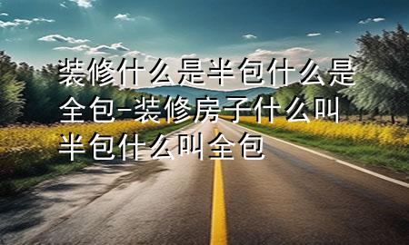 装修什么是半包什么是全包-装修房子什么叫半包什么叫全包