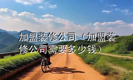 加盟装修公司（加盟装修公司需要多少钱）