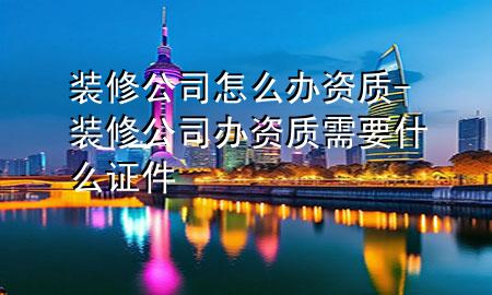 装修公司怎么办资质-装修公司办资质需要什么证件