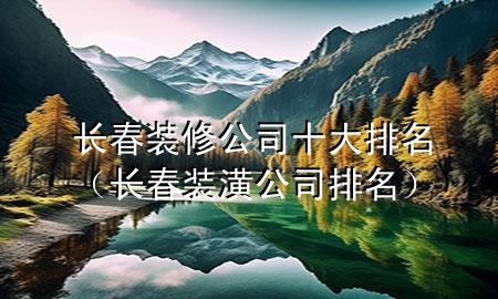长春装修公司十大排名（长春装潢公司排名）