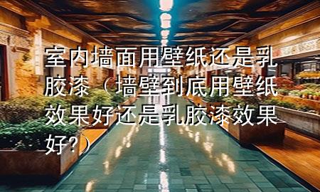 室内墙面用壁纸还是乳胶漆（墙壁到底用壁纸效果好还是乳胶漆效果好?）