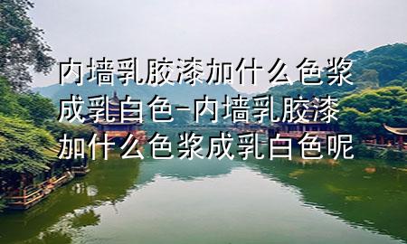 内墙乳胶漆加什么色浆成乳白色-内墙乳胶漆加什么色浆成乳白色呢