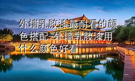 外墙乳胶漆最耐看的颜色搭配-外墙乳胶漆用什么颜色好看