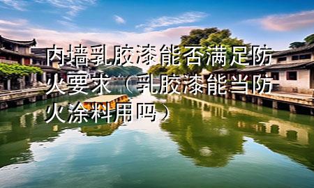 内墙乳胶漆能否满足防火要求（乳胶漆能当防火涂料用吗）
