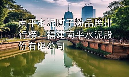 南平水泥腻子粉品牌排行榜，福建南平水泥股份有限公司