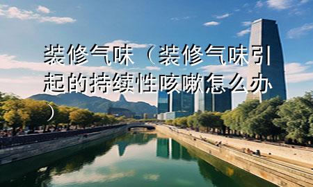 装修气味（装修气味引起的持续性咳嗽怎么办）