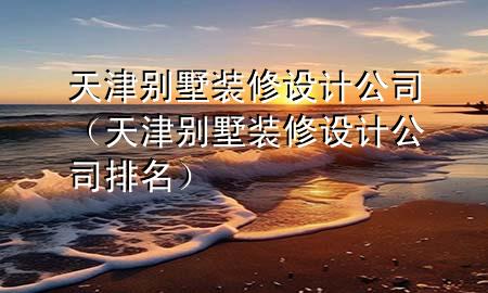 天津别墅装修设计公司（天津别墅装修设计公司排名）
