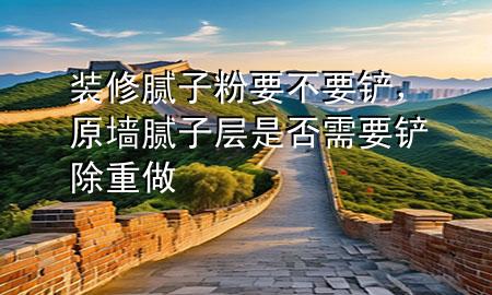 装修腻子粉要不要铲，原墙腻子层是否需要铲除重做