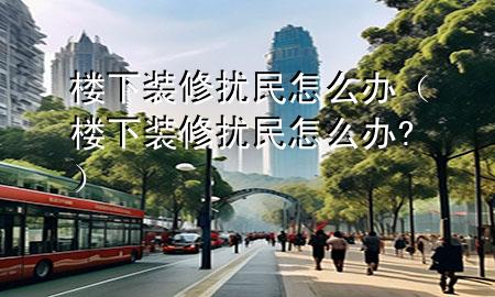 楼下装修扰民怎么办（楼下装修扰民怎么办?）