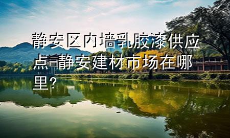 静安区内墙乳胶漆供应点-静安建材市场在哪里?