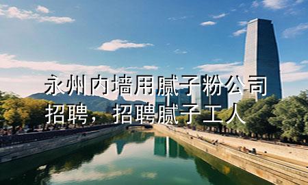 永州内墙用腻子粉公司招聘，招聘腻子工人