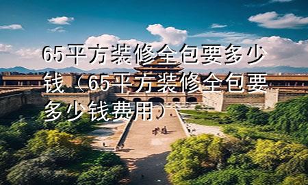 65平方装修全包要多少钱（65平方装修全包要多少钱费用）
