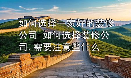 如何选择一家好的装修公司-如何选择装修公司,需要注意些什么
