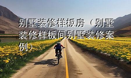 别墅装修样板房（别墅装修样板间别墅装修案例）