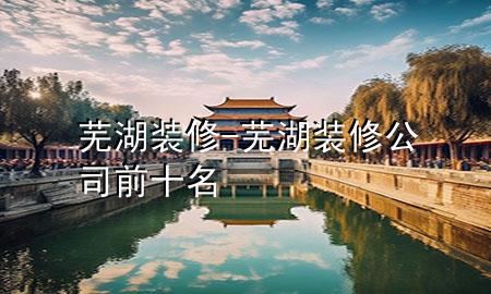 芜湖装修-芜湖装修公司前十名