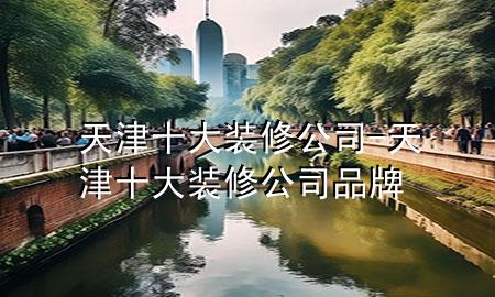 天津十大装修公司-天津十大装修公司品牌