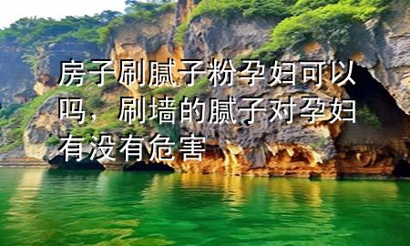 房子刷腻子粉孕妇可以吗，刷墙的腻子对孕妇有没有危害