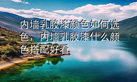 内墙乳胶漆颜色如何选色，内墙乳胶漆什么颜色搭配好看
