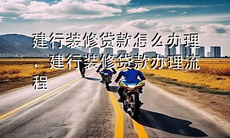 建行装修贷款怎么办理，建行装修贷款办理流程