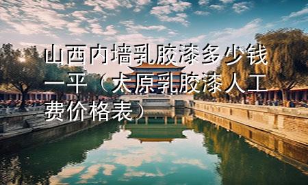 山西内墙乳胶漆多少钱一平（太原乳胶漆人工费价格表）