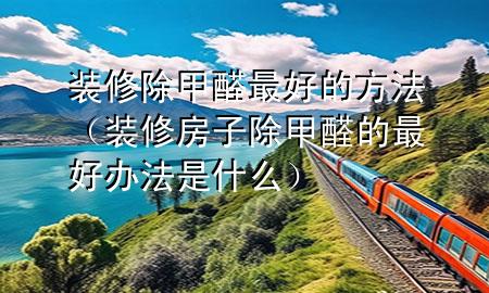 装修除甲醛最好的方法（装修房子除甲醛的最好办法是什么）