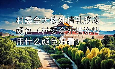 村委会大楼外墙乳胶漆颜色（村委会外墙涂料用什么颜色好看）