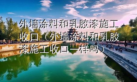 外墙涂料和乳胶漆施工收口（外墙涂料和乳胶漆施工收口一样吗）