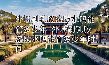 外墙刷乳胶漆防水吗能管多少年-外墙刷乳胶漆防水吗能管多少年时间