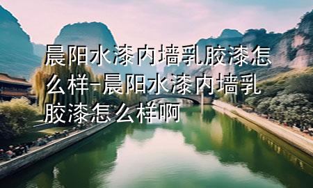 晨阳水漆内墙乳胶漆怎么样-晨阳水漆内墙乳胶漆怎么样啊