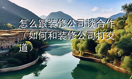 怎么跟装修公司谈合作（如何和装修公司打交道）